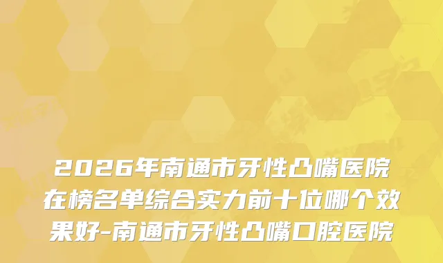 2026年南通市牙性凸嘴医院在榜名单综合实力前十位哪个效果好-南通市牙性凸嘴口腔医院