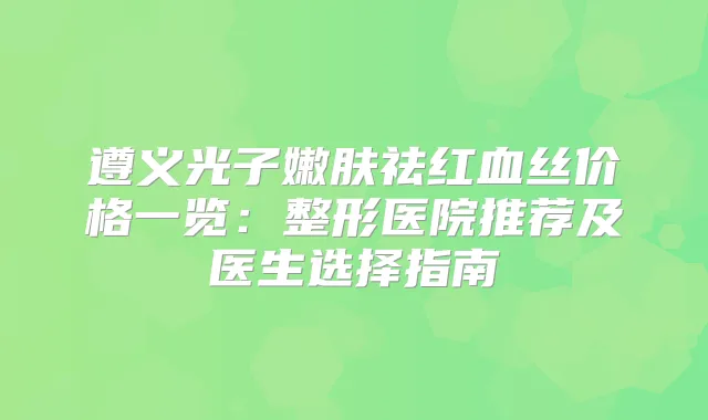 遵义光子嫩肤祛红血丝价格一览:整形医院推荐及医生选择指南