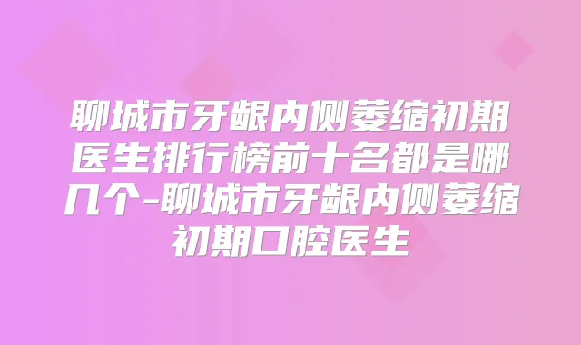 聊城市牙龈内侧萎缩初期医生排行榜前十名都是哪几个-聊城市牙龈内侧萎缩初期口腔医生