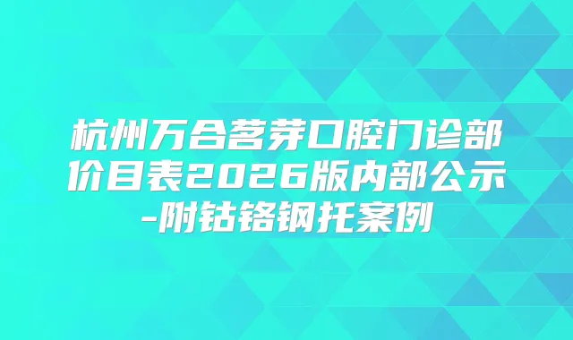 杭州万合茗芽口腔门诊部价目表2026版内部公示-附钴铬钢托案例