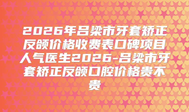 2026年吕梁市牙套矫正反颌价格收费表口碑项目人气医生2026-吕梁市牙套矫正反颌口腔价格贵不贵
