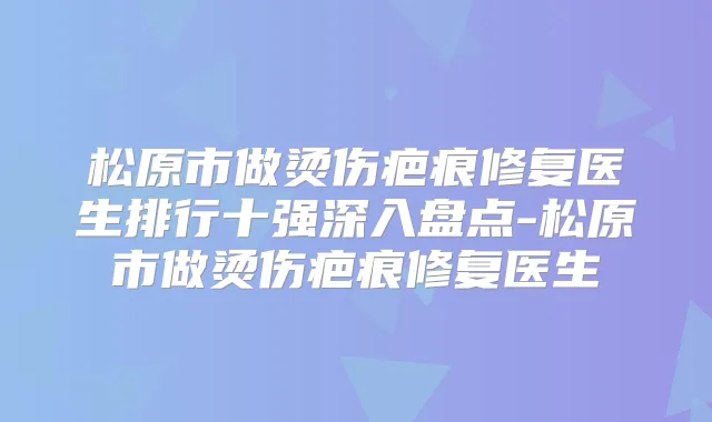 松原市做烫伤疤痕修复医生排行十强深入盘点-松原市做烫伤疤痕修复医生
