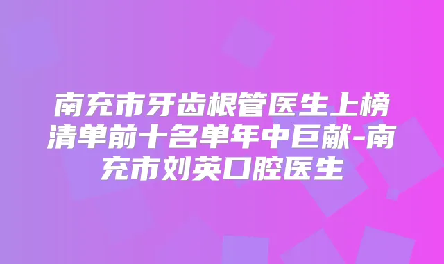 南充市牙齿根管医生上榜清单前十名单年中巨献-南充市刘英口腔医生