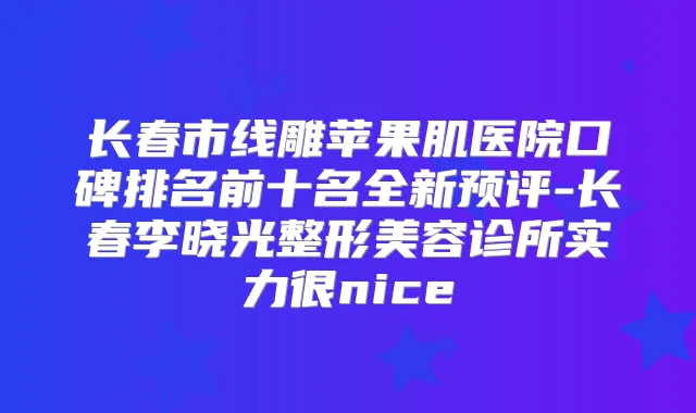 长春市线雕苹果肌医院口碑排名前十名全新预评-长春李晓光整形美容诊所实力很nice