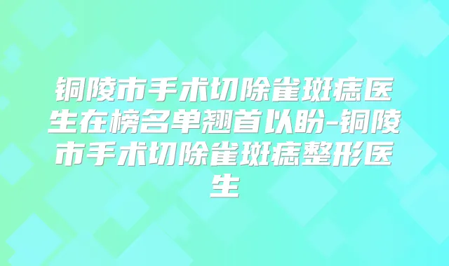 铜陵市手术切除雀斑痣医生在榜名单翘首以盼-铜陵市手术切除雀斑痣整形医生