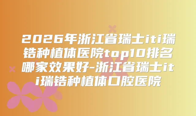 2026年浙江省瑞士iti瑞锆种植体医院top10排名哪家效果好-浙江省瑞士iti瑞锆种植体口腔医院