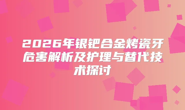 2026年银钯合金烤瓷牙危害解析及护理与替代技术探讨
