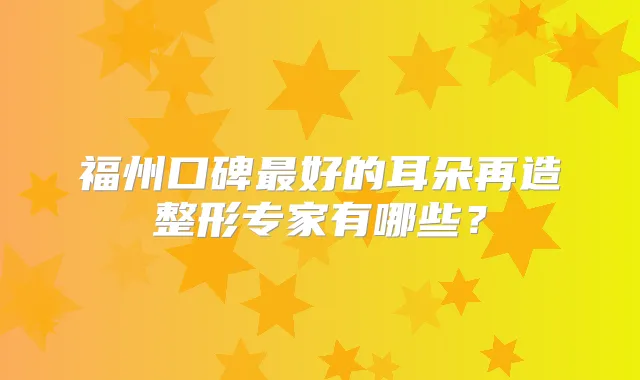 福州口碑好的耳朵再造整形专家有哪些？
