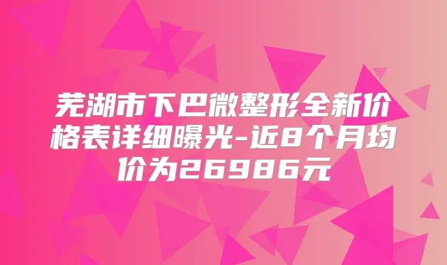 芜湖市下巴微整形全新价格表详细曝光-近8个月均价为26986元