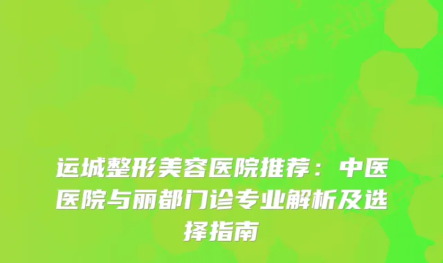 运城整形美容医院推荐：中医医院与丽都门诊专业解析及选择指南