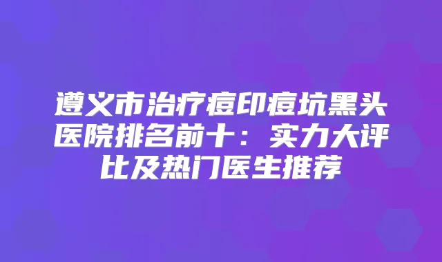 遵义市痘印痘坑黑头医院排名前十：实力大评比及热门医生推荐