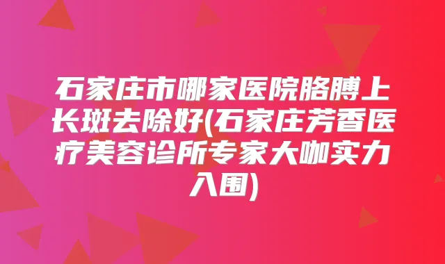 石家庄市哪家医院胳膊上长斑去除好(石家庄芳香医疗美容诊所专家大咖实力入围)