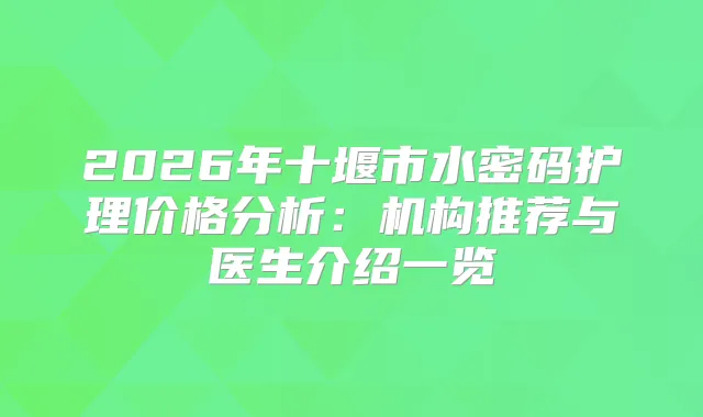 2026年十堰市水密码护理价格分析：机构推荐与医生介绍一览