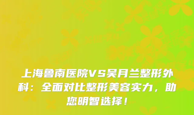 上海鲁南医院VS吴月兰整形外科:全面对比整形美容实力,助您明智选择!