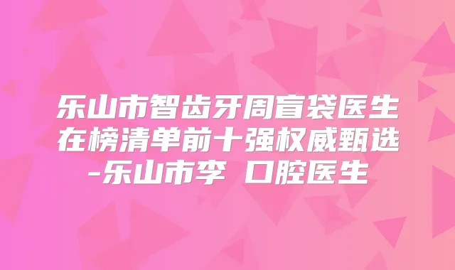 乐山市智齿牙周盲袋医生在榜清单前十强甄选-乐山市李珺口腔医生