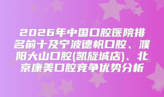 2026年中国口腔医院排名前十及宁波德帆口腔、濮阳大山口腔(凯旋城店)、北京康美口腔竞争优势分析