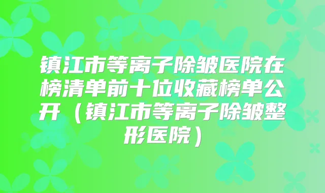 镇江市等离子除皱医院在榜清单前十位收藏榜单公开(镇江市等离子除皱整形医院)