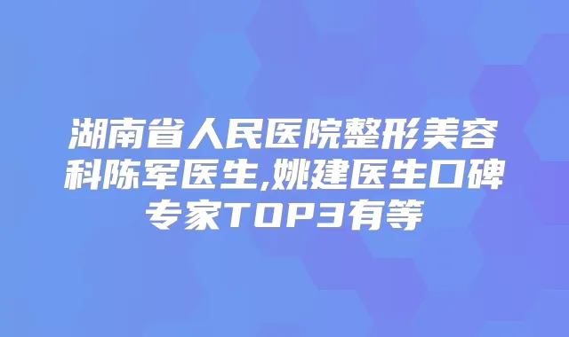 湖南省人民医院整形美容科陈军医生,姚建医生口碑专家TOP3有等