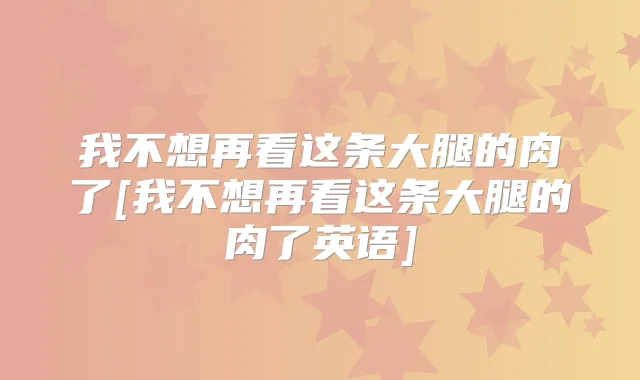 我不想再看这条大腿的肉了[我不想再看这条大腿的肉了英语]