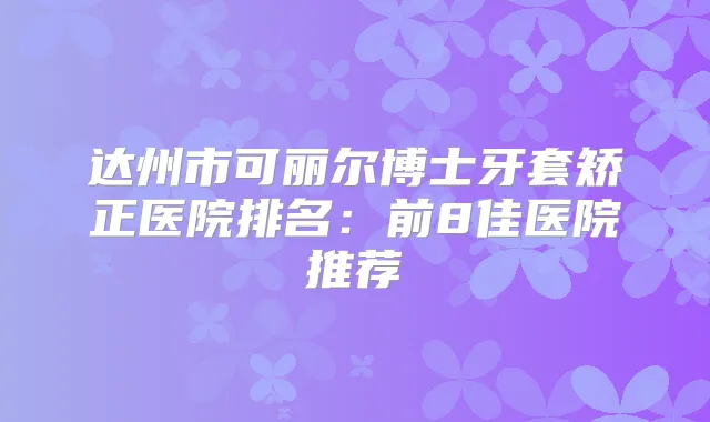达州市可丽尔博士牙套矫正医院排名：前8佳医院推荐