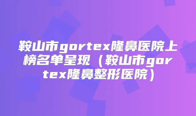 鞍山市gortex隆鼻医院上榜名单呈现（鞍山市gortex隆鼻整形医院）