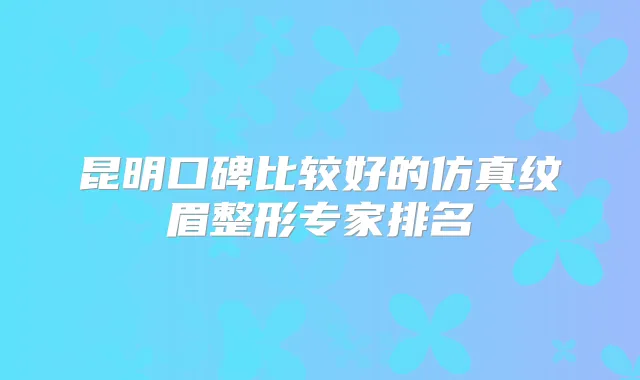 昆明口碑比较好的仿真纹眉整形专家排名