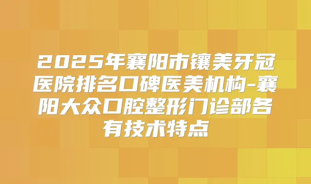 2025年襄阳市镶美牙冠医院排名口碑医美机构-襄阳大众口腔整形门诊部各有技术特点