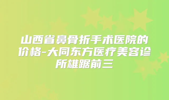 山西省鼻骨折手术医院的价格-大同东方医疗美容诊所雄踞前三