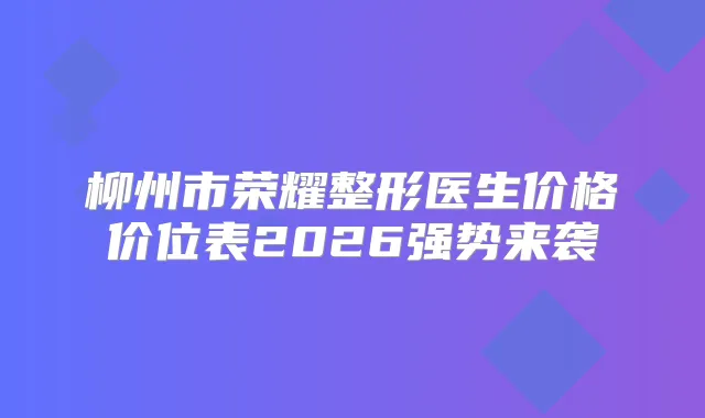 柳州市荣耀整形医生价格价位表2026强势来袭
