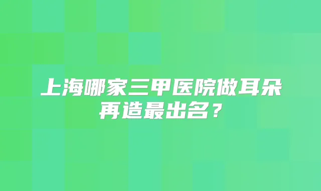 上海哪家三甲医院做耳朵再造出名？