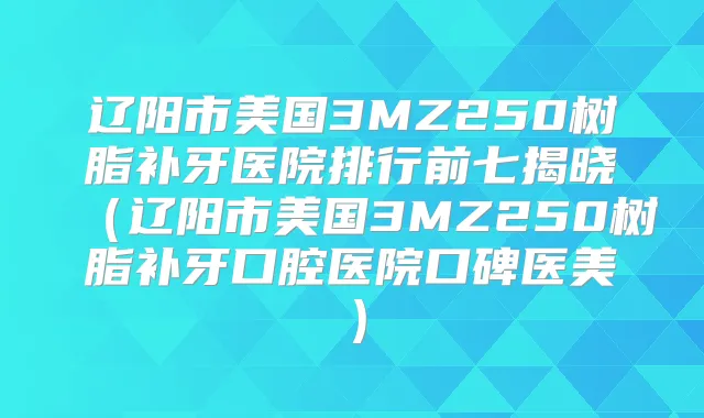 辽阳市美国3MZ250树脂补牙医院排行前七揭晓(辽阳市美国3MZ250树脂补牙口腔医院口碑医美)