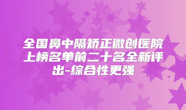 全国鼻中隔矫正微创医院上榜名单前二十名全新评出-综合性更强