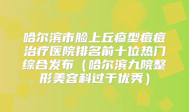 哈尔滨市脸上丘疹型痘痘医院排名前十位热门综合发布（哈尔滨九院整形美容科过于优秀）