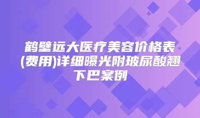 鹤壁远大医疗美容价格表(费用)详细曝光附玻尿酸翘下巴案例
