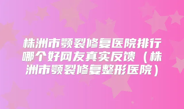 株洲市颚裂修复医院排行哪个好网友真实反馈(株洲市颚裂修复整形医院)