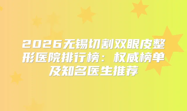 2026无锡切割双眼皮整形医院排行榜：榜单及知名医生推荐