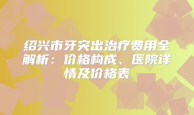 绍兴市牙突出费用全解析：价格构成、医院详情及价格表
