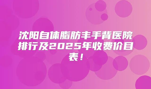 沈阳自体脂肪丰手背医院排行及2025年收费价目表！