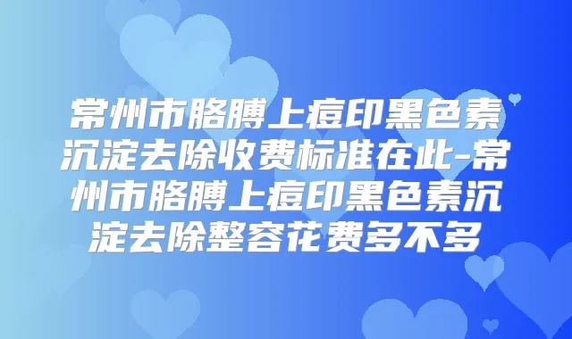 常州市胳膊上痘印黑色素沉淀去除收费标准在此-常州市胳膊上痘印黑色素沉淀去除整容花费多不多