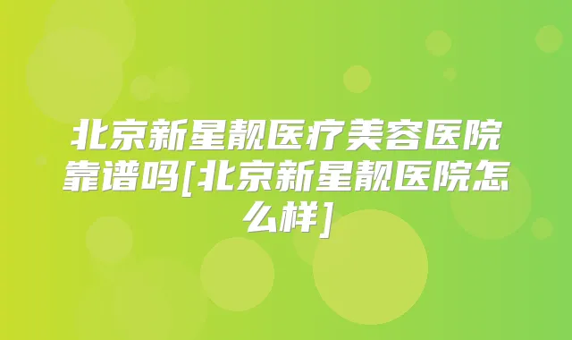 北京新星靓医疗美容医院靠谱吗[北京新星靓医院怎么样]