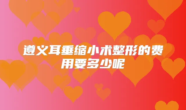 遵义耳垂缩小术整形的费用要多少呢