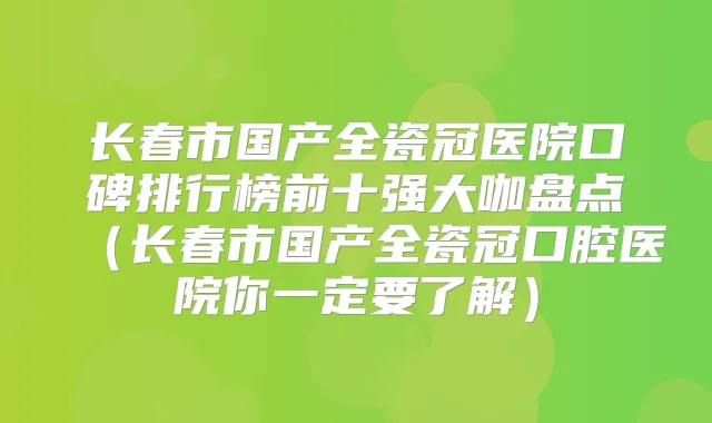 长春市国产全瓷冠医院口碑排行榜前十强大咖盘点（长春市国产全瓷冠口腔医院你一定要了解）