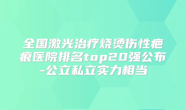 全国激光烧烫伤性疤痕医院排名top20强公布-公立私立实力相当
