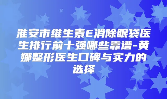 淮安市维生素E消除眼袋医生排行前十强哪些靠谱-黄娜整形医生口碑与实力的选择