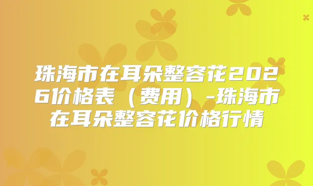 珠海市在耳朵整容花2026价格表（费用）-珠海市在耳朵整容花价格行情