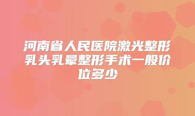 河南省人民医院激光整形乳头乳晕整形手术一般价位多少