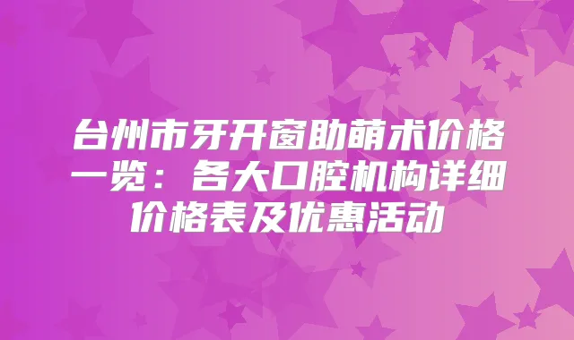 台州市牙开窗助萌术价格一览：各大口腔机构详细价格表及优惠活动