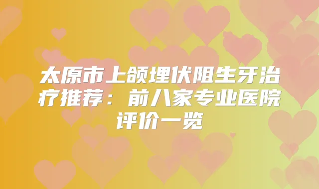 太原市上颌埋伏阻生牙推荐：前八家专业医院评价一览