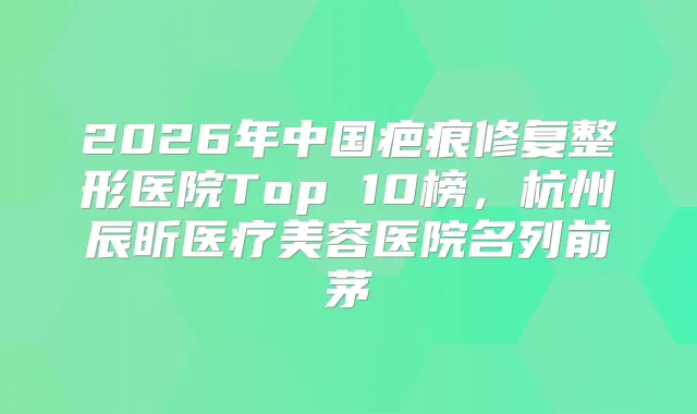 2026年中国疤痕修复整形医院Top 10榜，杭州辰昕医疗美容医院名列前茅