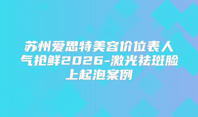 苏州爱思特美容价位表人气抢鲜2026-激光祛斑脸上起泡案例